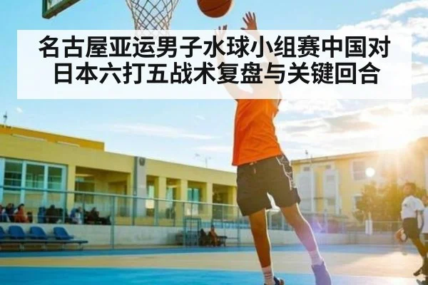 名古屋亚运男子水球小组赛中国对日本六打五战术复盘与关键回合