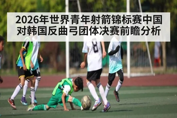 2026年世界青年射箭锦标赛中国对韩国反曲弓团体决赛前瞻分析